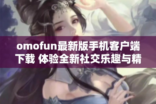 omofun最新版手机客户端下载 体验全新社交乐趣与精彩内容