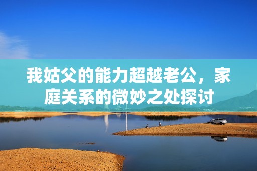 我姑父的能力超越老公，家庭关系的微妙之处探讨