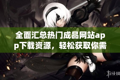 全面汇总热门成品网站app下载资源，轻松获取你需要的应用助手