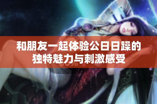 和朋友一起体验公日日躁的独特魅力与刺激感受