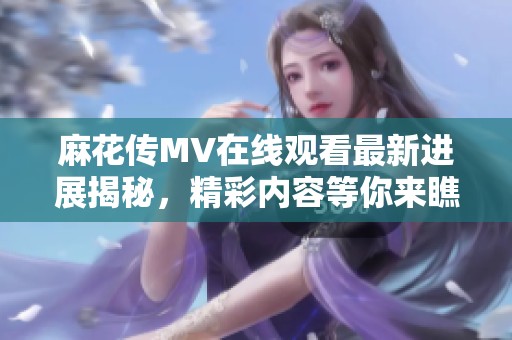 麻花传MV在线观看最新进展揭秘，精彩内容等你来瞧
