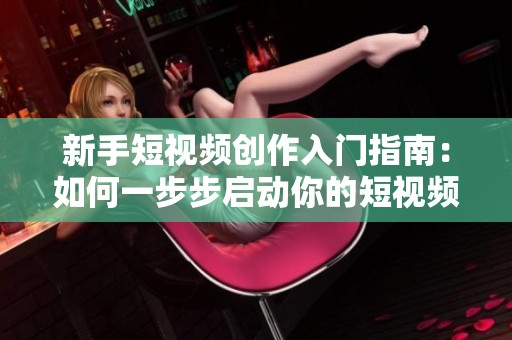 新手短视频创作入门指南：如何一步步启动你的短视频之旅
