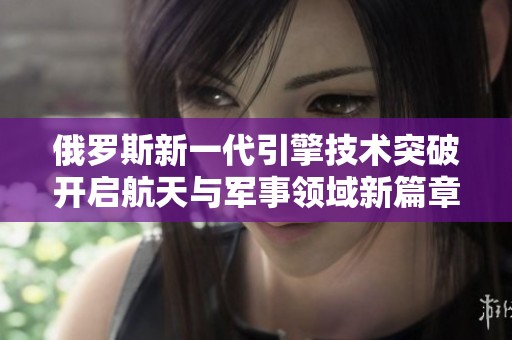 俄罗斯新一代引擎技术突破开启航天与军事领域新篇章