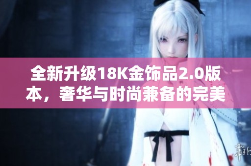 全新升级18K金饰品2.0版本，奢华与时尚兼备的完美选择