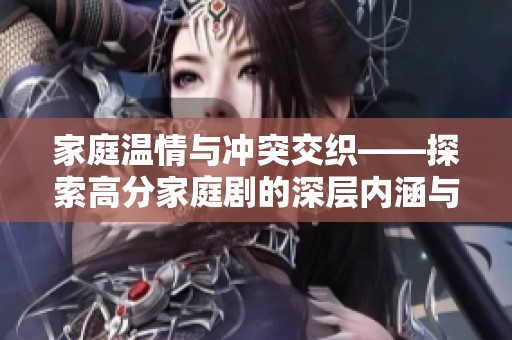 家庭温情与冲突交织——探索高分家庭剧的深层内涵与感人故事