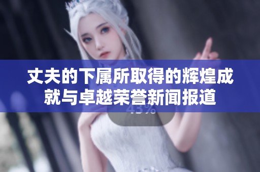 丈夫的下属所取得的辉煌成就与卓越荣誉新闻报道