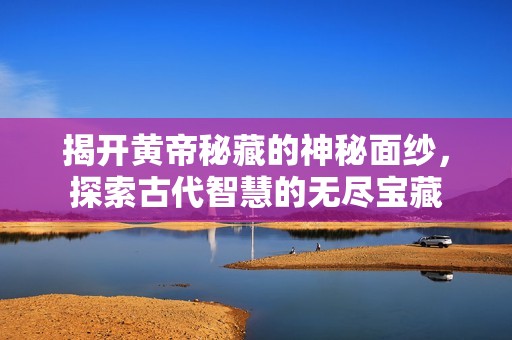 揭开黄帝秘藏的神秘面纱，探索古代智慧的无尽宝藏