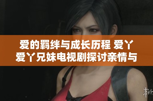 爱的羁绊与成长历程 爱丫爱丫兄妹电视剧探讨亲情与梦想