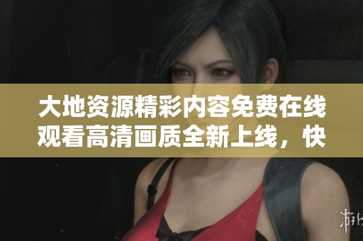 大地资源精彩内容免费在线观看高清画质全新上线，快来体验吧