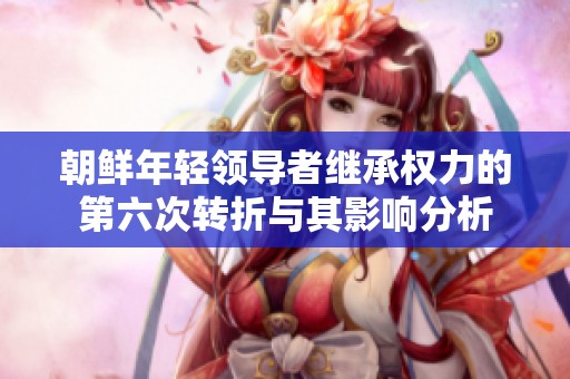 朝鲜年轻领导者继承权力的第六次转折与其影响分析