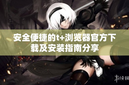 安全便捷的t+浏览器官方下载及安装指南分享