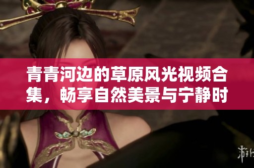 青青河边的草原风光视频合集，畅享自然美景与宁静时光