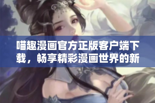 喵趣漫画官方正版客户端下载，畅享精彩漫画世界的新选择