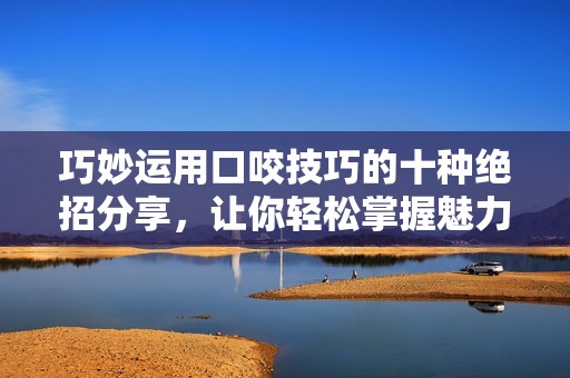 巧妙运用口咬技巧的十种绝招分享，让你轻松掌握魅力之道