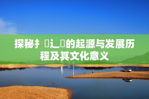 探秘扌喿辶畐的起源与发展历程及其文化意义
