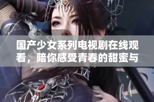 国产少女系列电视剧在线观看，陪你感受青春的甜蜜与成长故事