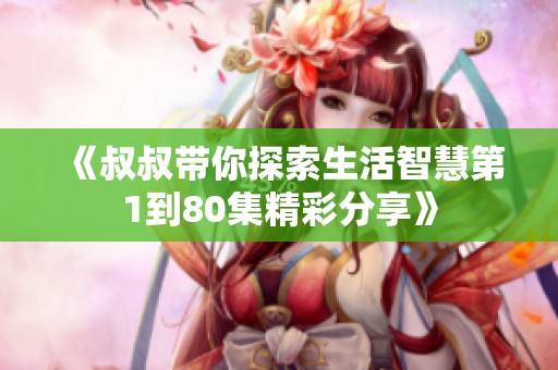 《叔叔带你探索生活智慧第1到80集精彩分享》