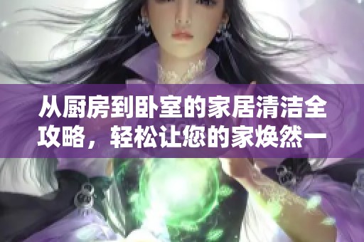 从厨房到卧室的家居清洁全攻略，轻松让您的家焕然一新