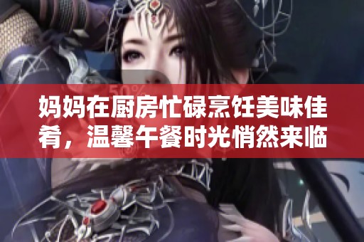 妈妈在厨房忙碌烹饪美味佳肴，温馨午餐时光悄然来临