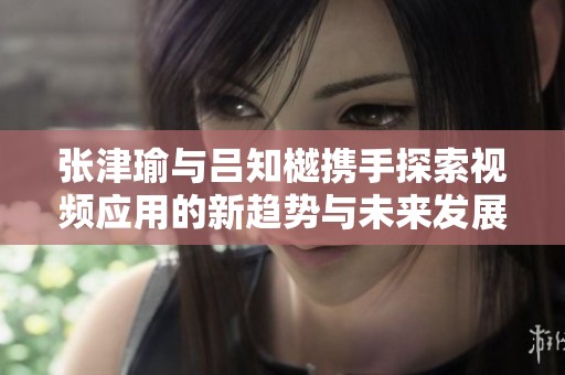 张津瑜与吕知樾携手探索视频应用的新趋势与未来发展