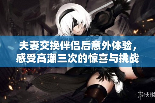 夫妻交换伴侣后意外体验，感受高潮三次的惊喜与挑战