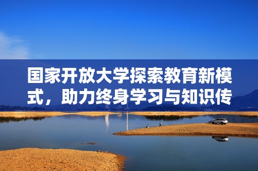 国家开放大学探索教育新模式，助力终身学习与知识传播