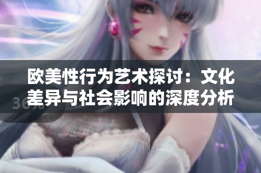 欧美性行为艺术探讨：文化差异与社会影响的深度分析