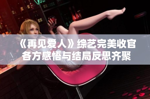 《再见爱人》综艺完美收官 各方感悟与结局反思齐聚一堂