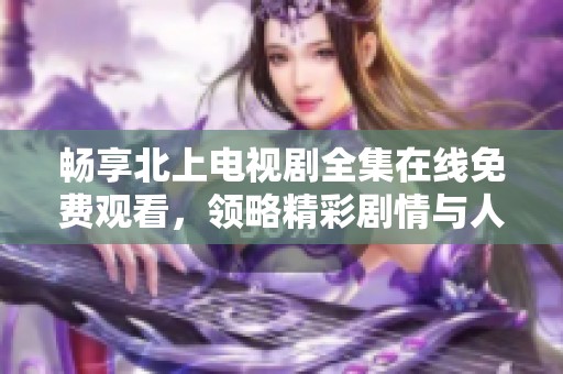 畅享北上电视剧全集在线免费观看，领略精彩剧情与人物魅力