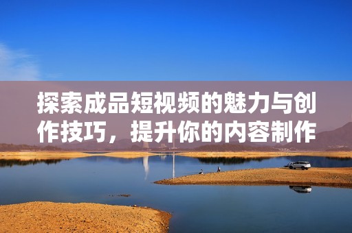 探索成品短视频的魅力与创作技巧，提升你的内容制作能力