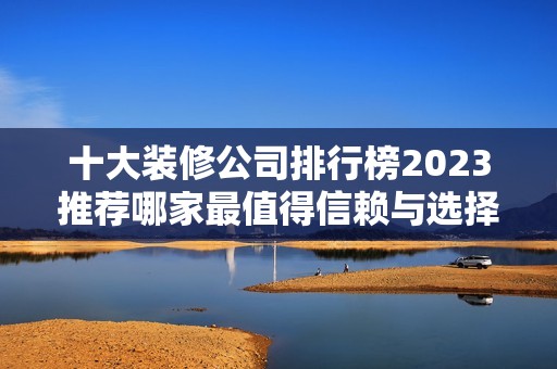 十大装修公司排行榜2023推荐哪家最值得信赖与选择
