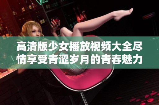 高清版少女播放视频大全尽情享受青涩岁月的青春魅力