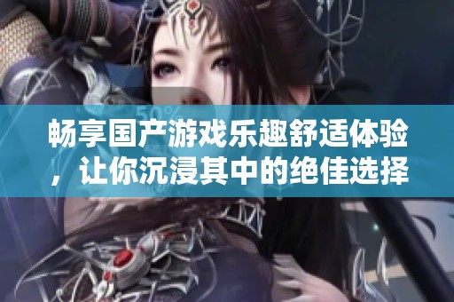 畅享国产游戏乐趣舒适体验，让你沉浸其中的绝佳选择