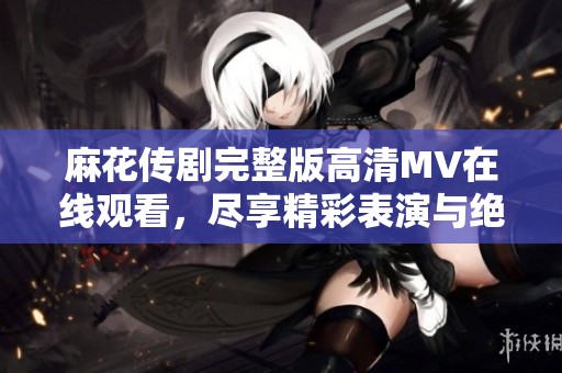 麻花传剧完整版高清MV在线观看，尽享精彩表演与绝美音效体验