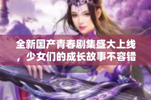全新国产青春剧集盛大上线，少女们的成长故事不容错过！