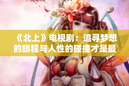 《北上》电视剧：追寻梦想的旅程与人性的碰撞才是最大的考验
