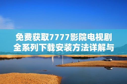 免费获取7777影院电视剧全系列下载安装方法详解与推荐