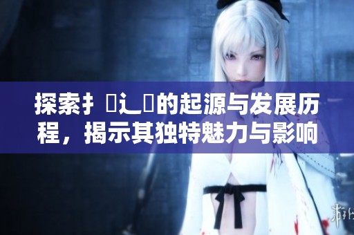 探索扌喿辶畐的起源与发展历程，揭示其独特魅力与影响力