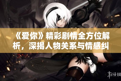 《爱你》精彩剧情全方位解析，深揭人物关系与情感纠葛