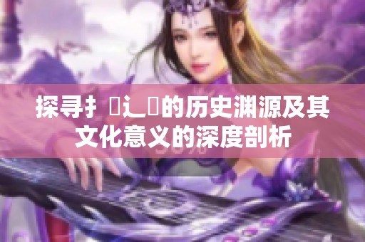 探寻扌喿辶畐的历史渊源及其文化意义的深度剖析