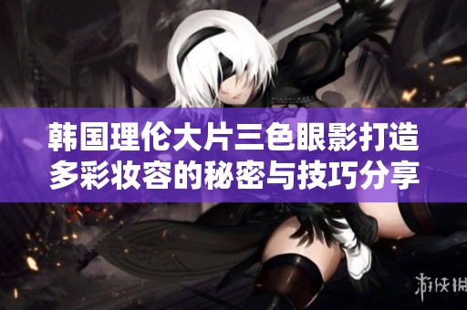 韩国理伦大片三色眼影打造多彩妆容的秘密与技巧分享