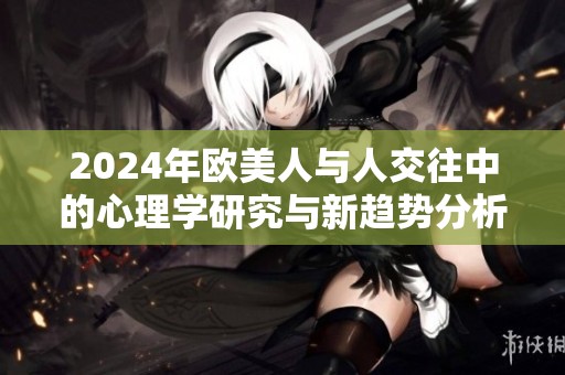 2024年欧美人与人交往中的心理学研究与新趋势分析