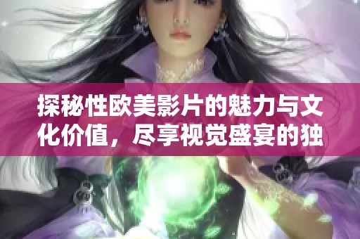 探秘性欧美影片的魅力与文化价值，尽享视觉盛宴的独特体验