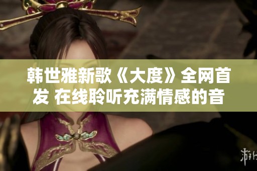 韩世雅新歌《大度》全网首发 在线聆听充满情感的音乐魅力