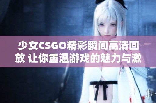 少女CSGO精彩瞬间高清回放 让你重温游戏的魅力与激情