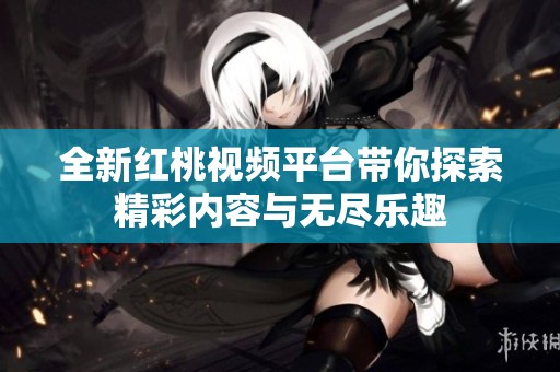 全新红桃视频平台带你探索精彩内容与无尽乐趣
