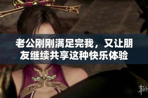 老公刚刚满足完我，又让朋友继续共享这种快乐体验