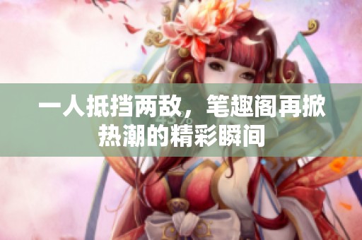 一人抵挡两敌，笔趣阁再掀热潮的精彩瞬间