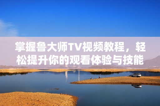 掌握鲁大师TV视频教程，轻松提升你的观看体验与技能