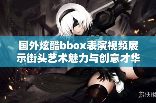 国外炫酷bbox表演视频展示街头艺术魅力与创意才华